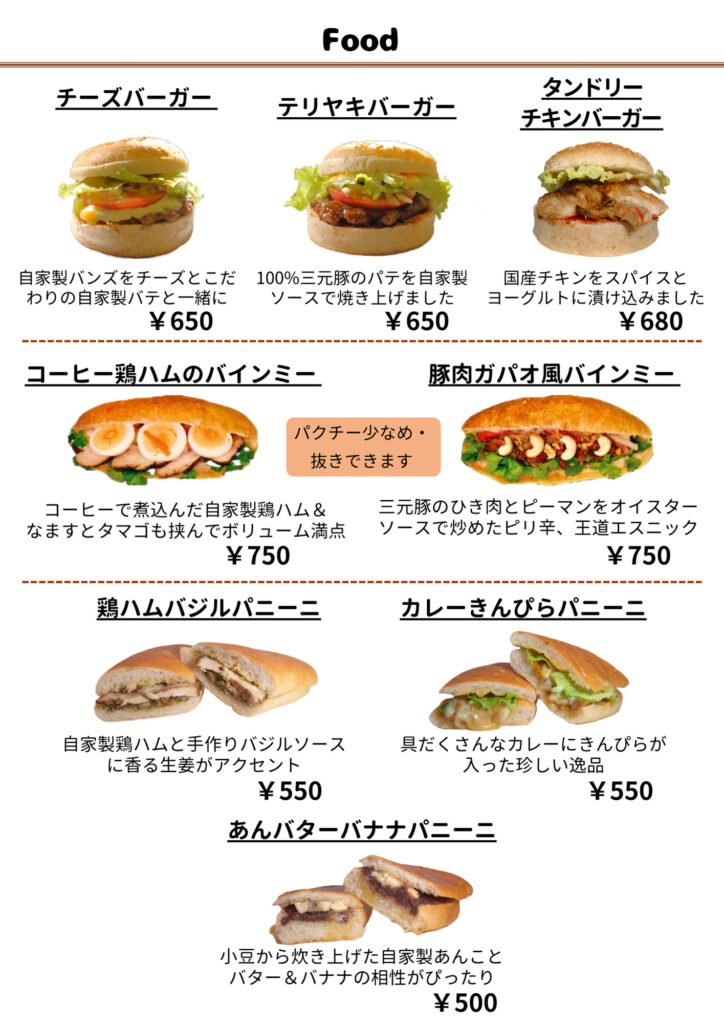 Food
チーズバーガー ¥650
自家製バンズをチーズとこだわりの自家製パテと一緒に  テリヤキバーガー ¥650
100％三元豚のパテを自家製ソースで焼き上げました  タンドリーチキンバーガー ¥680
国産チキンをスパイスとヨーグルトに漬け込みました  コーヒー鶏ハムのバインミー ¥750
コーヒーで煮込んだ自家製鶏ハム＆なますとタマゴも挟んでボリューム満点
※ パクチー少なめ／抜きできます  豚肉ガパオ風バインミー ¥750
三元豚のひき肉とピーマンをオイスターソースで炒めたピリ辛、王道エスニック
※ パクチー少なめ／抜きできます  鶏ハムバジルパニーニ ¥550
自家製鶏ハムと手作りバジルソースに香る生姜がアクセント  カレーきんぴらパニーニ ¥550
具だくさんなカレーにきんぴらが入った珍しい逸品  あんバターバナナパニーニ ¥500
小豆から炊き上げた自家製あんことバター＆バナナの相性がぴったり