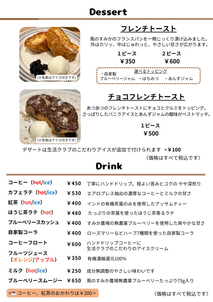 Dessert
フレンチトースト
1ピース ¥350／2ピース ¥600
風のすみかのフランスパンを一晩じっくり漬け込みました。外はカリッ、中はじゅわっと、やさしい甘さが広がります。
選べるトッピング（自家製ブルーベリージャム／はちみつ／あんずジャム）  チョコフレンチトースト
1ピース ¥500
あつあつのフレンチトーストにチョコとクルミをトッピング。さっぱりしたバニラアイスとあんずジャムの酸味がベストマッチ。  ※ デザートは生活クラブのこだわりアイスが追加でつけられます。 ¥100。
〈価格はすべて税込です〉  Drink
コーヒー（hot／ice） ¥450
丁寧にハンドドリップ。程よい苦みとコクのやや深煎り  カフェラテ（hot／ice） ¥530
エアロプレス抽出の濃厚なコーヒーとミルクの甘さ  紅茶（hot／ice） ¥400
インドの有機茶葉のみを使用したアッサムティー  ほうじ茶ラテ（hot） ¥480
たっぷりの茶葉を使ったほうじ茶香るラテ  ブルーベリースカッシュ ¥400
すみか農場の無農薬ブルーベリーを使用した爽やかな甘さ  自家製コーラ ¥400
ローズマリーなどハーブ７種類を使った自家製コーラ  コーヒーフロート ¥600
ハンドドリップコーヒーに生活クラブのこだわりのアイスクリーム  フルーツジュース（オレンジ／アップル） ¥350
有機濃縮還元100％  ミルク（hot／ice） ¥250
成分無調整のやさしい味わいです  ブルーベリースムージー ¥650
風のすみか農場無農薬ブルーベリーたっぷり75g入り  ※ コーヒー、紅茶のおかわりは¥200
〈価格はすべて税込です〉